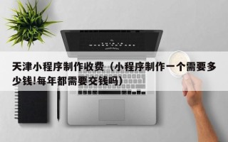 天水天津小程序制作收费（小程序制作一个需要多少钱!每年都需要交钱吗）